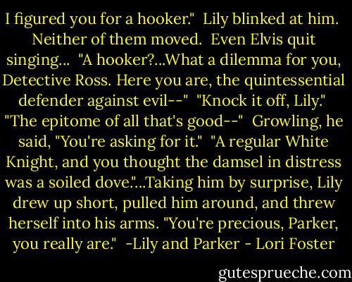 I figured you for a hooker."<br /><br />Lily blinked at him.<br /><br />Neither of them moved.<br /><br />Even Elvis quit singing...<br /><br />"A hooker?...What a dilemma for you, Detective Ross. Here you are, the quintessential defender against evil--"<br /><br />"Knock it off, Lily."<br /><br />"The epitome of all that's good--"<br /><br />Growling, he said, "You're asking for it."<br /><br />"A regular White Knight, and you thought the damsel in distress was a soiled dove."...Taking him by surprise, Lily drew up short, pulled him around, and threw herself into his arms. "You're precious, Parker, you really are."<br /><br />-Lily and Parker - Lori Foster