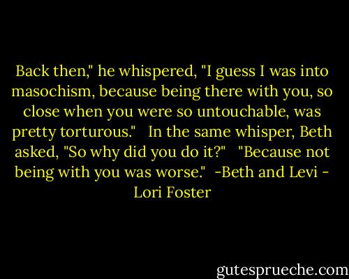 Back then," he whispered, "I guess I was into masochism, because being there with you, so close when you were so untouchable, was pretty torturous." <br /><br />In the same whisper, Beth asked, "So why did you do it?" <br /><br />"Because not being with you was worse."<br /><br />-Beth and Levi - Lori Foster