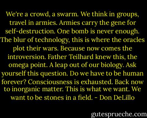 We're a crowd, a swarm. We think in groups, travel in armies. Armies carry the gene for self-destruction. One bomb is never enough. The blur of technology, this is where the oracles plot their wars. Because now comes the introversion. Father Teilhard knew this, the omega point. A leap out of our biology. Ask yourself this question. Do we have to be human forever? Consciousness is exhausted. Back now to inorganic matter. This is what we want. We want to be stones in a field. - Don DeLillo