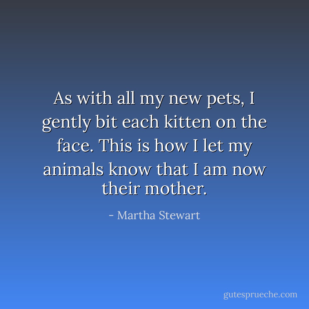 As with all my new pets, I gently bit each kitten on the face. This is how I let my animals know that I am now their mother. - Martha Stewart