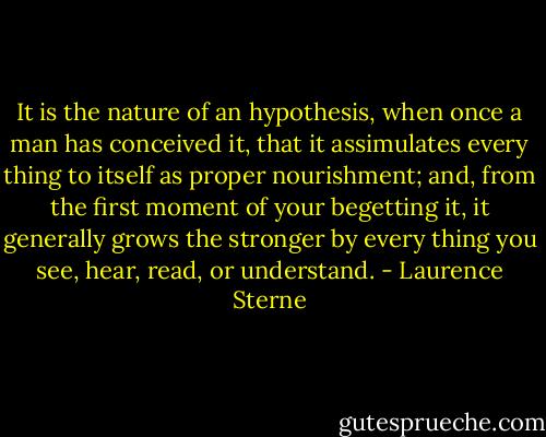 It is the nature of an hypothesis, when once a man has conceived it, that it assimulates every thing to itself as proper nourishment; and, from the first moment of your begetting it, it generally grows the stronger by every thing you see, hear, read, or understand. - Laurence Sterne