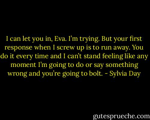 I can let you in, Eva. I’m trying. But your first response when I screw up is to run away. You do it every time and I can’t stand feeling like any moment I’m going to do or say something wrong and you’re going to bolt. - Sylvia Day