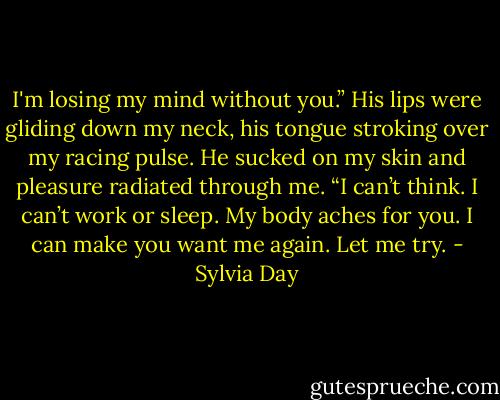 I'm losing my mind without you.” His lips were gliding down my neck, his tongue stroking over my racing pulse. He sucked on my skin and pleasure radiated through me. “I can’t think. I can’t work or sleep. My body aches for you. I can make you want me again. Let me try. - Sylvia Day