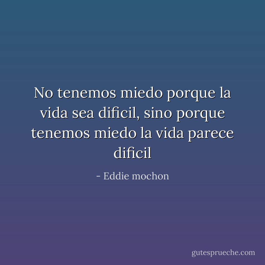 No tenemos miedo porque la vida sea dificil, sino porque tenemos miedo la vida parece dificil - Eddie mochon