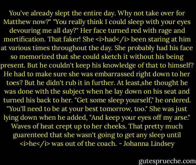 You've already slept the entire day. Why not take over for Matthew now?"<br />"You really think I could sleep with your eyes devouring me all day?"<br />Her face turned red with rage and mortification. That faker! She <i>had</i> been staring at him at various times throughout the day. She probably had his face so memorized that she could sketch it without his being present. But he couldn't keep his knowledge of that to himself? He had to make sure she was embarrassed right down to her toes?<br />But he didn't rub it in further. At least,she thought he was done with the subject when he lay down on his seat and turned his back to her. "Get some sleep yourself," he ordered. "You'll need to be at your best tomorrow, too."<br />She was just lying down when he added, "And keep your eyes off my arse."<br />Waves of heat crept up to her cheeks. That pretty much guarenteed that she wasn't going to get any sleep until <i>he</i> was out of the coach. - Johanna Lindsey