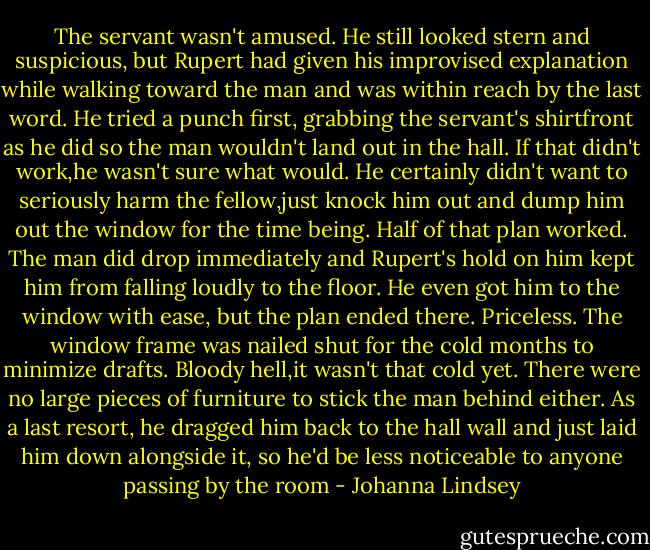 The servant wasn't amused. He still looked stern and suspicious, but Rupert had given his improvised explanation while walking toward the man and was within reach by the last word. He tried a punch first, grabbing the servant's shirtfront as he did so the man wouldn't land out in the hall. If that didn't work,he wasn't sure what would. He certainly didn't want to seriously harm the fellow,just knock him out and dump him out the window for the time being.<br />Half of that plan worked. The man did drop immediately and Rupert's hold on him kept him from falling loudly to the floor. He even got him to the window with ease, but the plan ended there. Priceless. The window frame was nailed shut for the cold months to minimize drafts. Bloody hell,it wasn't that cold yet. There were no large pieces of furniture to stick the man behind either. As a last resort, he dragged him back to the hall wall and just laid him down alongside it, so he'd be less noticeable to anyone passing by the room - Johanna Lindsey
