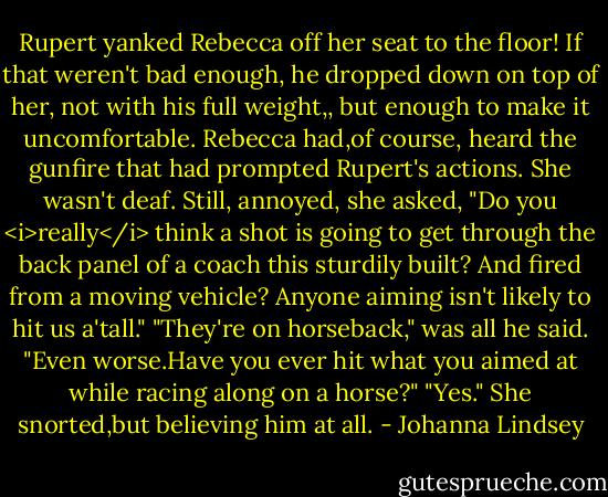 Rupert yanked Rebecca off her seat to the floor! If that weren't bad enough, he dropped down on top of her, not with his full weight,, but enough to make it uncomfortable.<br />Rebecca had,of course, heard the gunfire that had prompted Rupert's actions. She wasn't deaf. Still, annoyed, she asked, "Do you <i>really</i> think a shot is going to get through the back panel of a coach this sturdily built? And fired from a moving vehicle? Anyone aiming isn't likely to hit us a'tall."<br />"They're on horseback," was all he said.<br />"Even worse.Have you ever hit what you aimed at while racing along on a horse?"<br />"Yes."<br />She snorted,but believing him at all. - Johanna Lindsey
