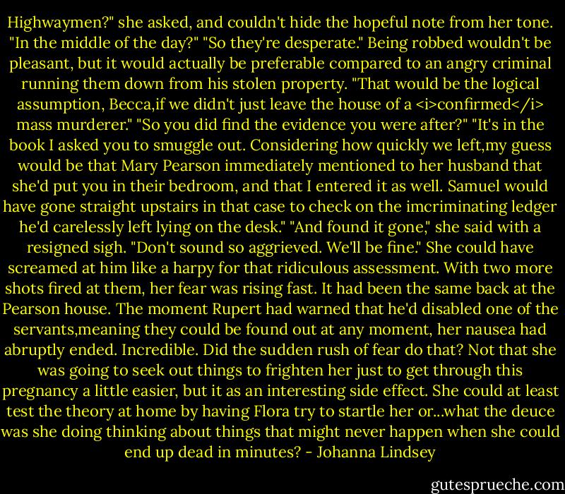 Highwaymen?" she asked, and couldn't hide the hopeful note from her tone.<br />"In the middle of the day?"<br />"So they're desperate."<br />Being robbed wouldn't be pleasant, but it would actually be preferable compared to an angry criminal running them down from his stolen property.<br />"That would be the logical assumption, Becca,if we didn't just leave the house of a <i>confirmed</i> mass murderer."<br />"So you did find the evidence you were after?"<br />"It's in the book I asked you to smuggle out. Considering how quickly we left,my guess would be that Mary Pearson immediately mentioned to her husband that she'd put you in their bedroom, and that I entered it as well. Samuel would have gone straight upstairs in that case to check on the imcriminating ledger he'd carelessly left lying on the desk."<br />"And found it gone," she said with a resigned sigh.<br />"Don't sound so aggrieved. We'll be fine."<br />She could have screamed at him like a harpy for that ridiculous assessment. With two more shots fired at them, her fear was rising fast. It had been the same back at the Pearson house. The moment Rupert had warned that he'd disabled one of the servants,meaning they could be found out at any moment, her nausea had abruptly ended. Incredible. Did the sudden rush of fear do that? Not that she was going to seek out things to frighten her just to get through this pregnancy a little easier, but it as an interesting side effect. She could at least test the theory at home by having Flora try to startle her or...what the deuce was she doing thinking about things that might never happen when she could end up dead in minutes? - Johanna Lindsey