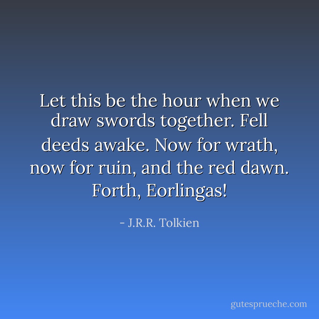 Let this be the hour when we draw swords together. Fell deeds awake. Now for wrath, now for ruin, and the red dawn. Forth, Eorlingas! - J.R.R. Tolkien