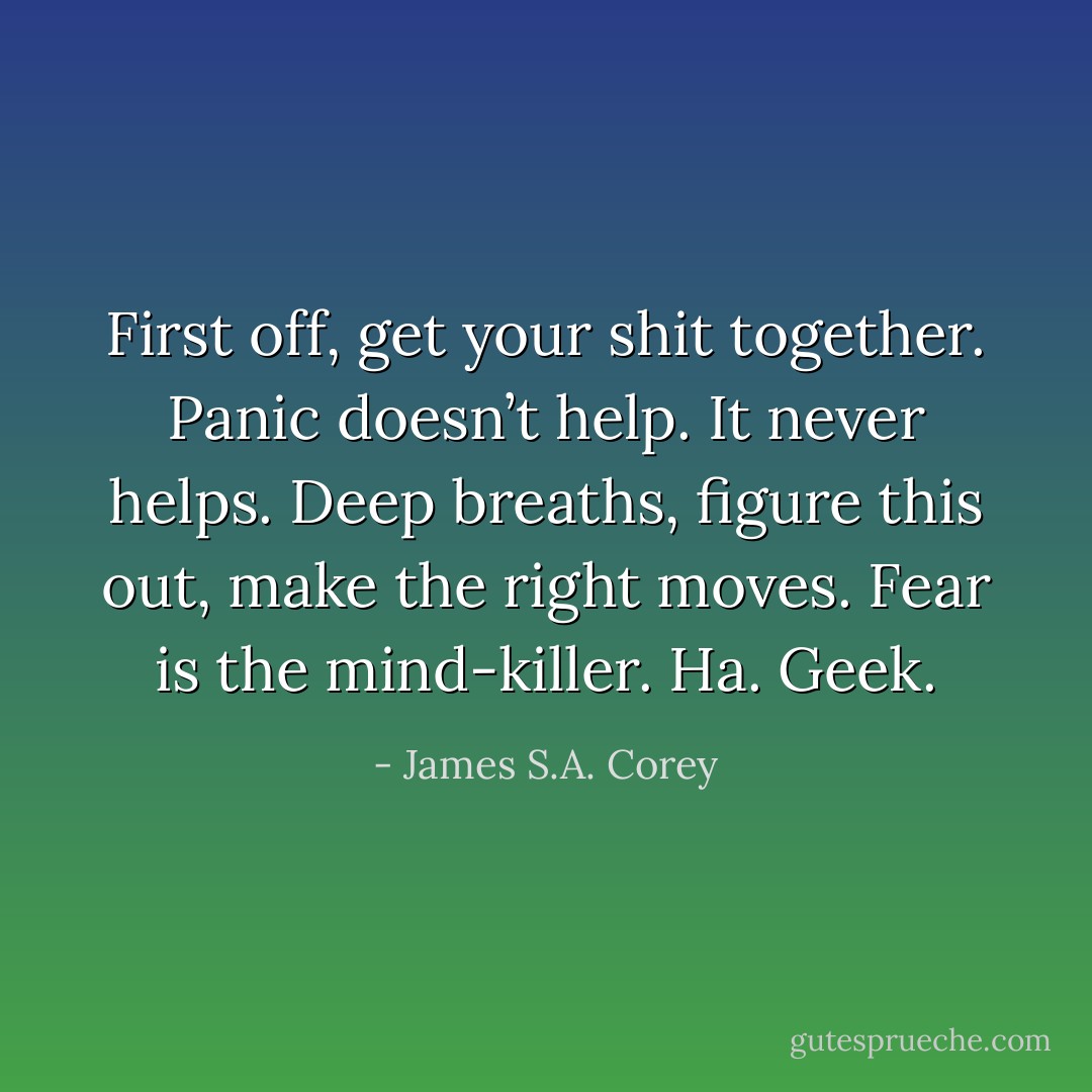 First off, get your shit together. Panic doesn’t help. It never helps. Deep breaths, figure this out, make the right moves. Fear is the mind-killer. Ha. Geek. - James S.A. Corey