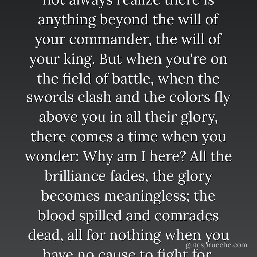 When you are a soldier you do not always realize there is anything beyond the will of your commander, the will of your king. But when you're on the field of battle, when the swords clash and the colors fly above you in all their glory, there comes a time when you wonder: Why am I here? All the brilliance fades, the glory becomes meaningless; the blood spilled and comrades dead, all for nothing when you have no cause to fight for. - Hazel B. West