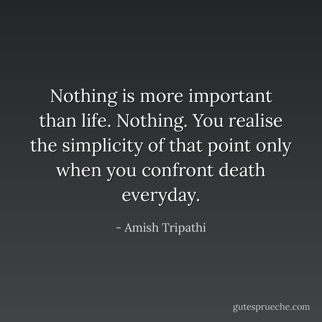 Nothing is more important than life. Nothing. You realise the simplicity of that point only when you confront death everyday. - Amish Tripathi