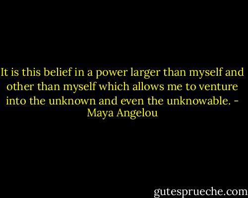 It is this belief in a power larger than myself and other than myself which allows me to venture into the unknown and even the unknowable. - Maya Angelou