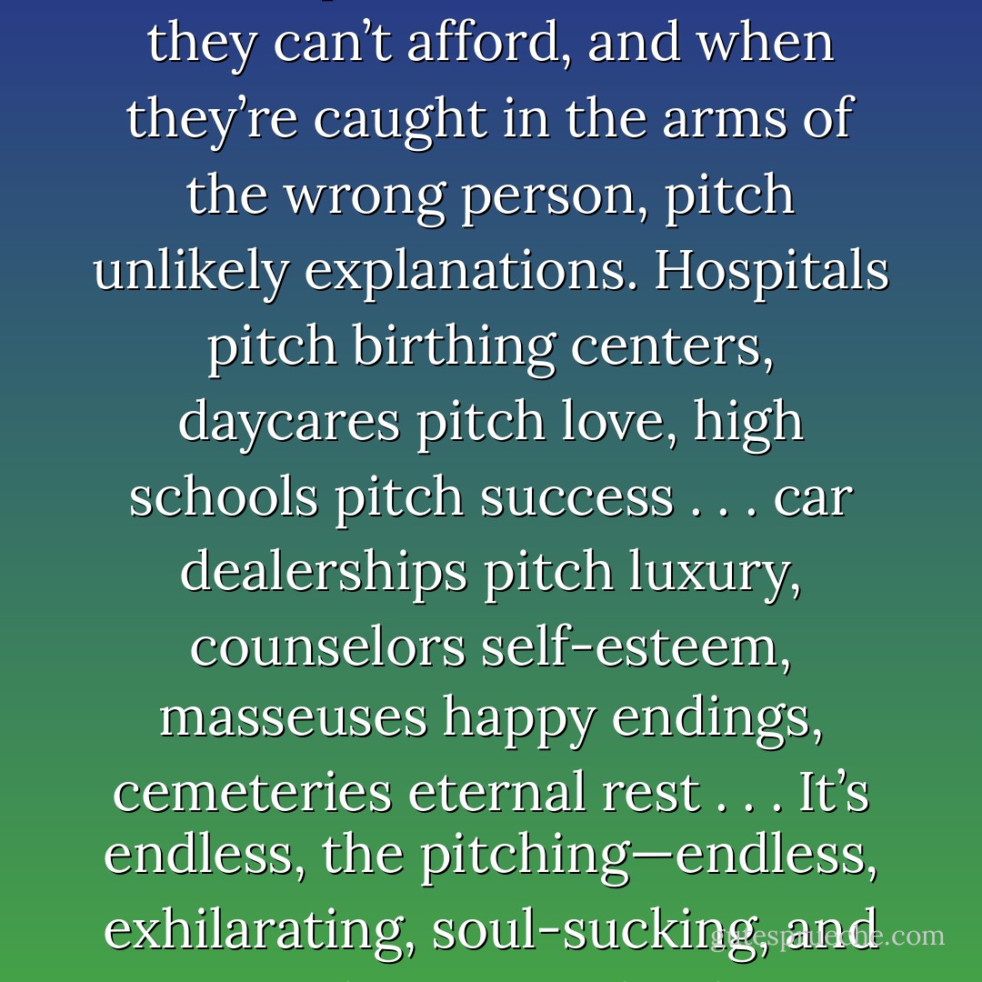 To pitch here is to live. People pitch their kids into good schools, pitch offers on houses they can’t afford, and when they’re caught in the arms of the wrong person, pitch unlikely explanations. Hospitals pitch birthing centers, daycares pitch love, high schools pitch success . . . car dealerships pitch luxury, counselors self-esteem, masseuses happy endings, cemeteries eternal rest . . . It’s endless, the pitching—endless, exhilarating, soul-sucking, and as unrelenting as death. As ordinary as morning sprinklers. - Jess Walter