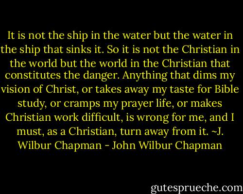It is not the ship in the water but the water in the ship that sinks it. So it is not the Christian in the world but the world in the Christian that constitutes the danger. Anything that dims my vision of Christ, or takes away my taste for Bible study, or cramps my prayer life, or makes Christian work difficult, is wrong for me, and I must, as a Christian, turn away from it. ~J. Wilbur Chapman - John Wilbur Chapman