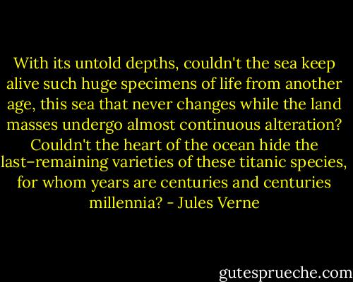 With its untold depths, couldn't the sea keep alive such huge specimens of life from another age, this sea that never changes while the land masses undergo almost continuous alteration? Couldn't the heart of the ocean hide the last–remaining varieties of these titanic species, for whom years are centuries and centuries millennia? - Jules Verne