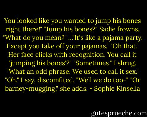 You looked like you wanted to jump his bones right there!"<br />"Jump his bones?" Sadie frowns. "What do you mean?"<br />..."It's like a pajama party. Except you take off your pajamas."<br />"Oh that." Her face clicks with recognition. You call it 'jumping his bones'?"<br />"Sometimes." I shrug.<br />"What an odd phrase. We used to call it sex."<br />"Oh." I say, discomfited. "Well we do too-"<br />"Or barney-mugging," she adds. - Sophie Kinsella