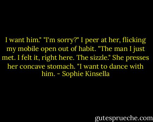 I want him."<br />"I'm sorry?" I peer at her, flicking my mobile open out of habit.<br />"The man I just met. I felt it, right here. The sizzle." She presses her concave stomach. "I want to dance with him. - Sophie Kinsella