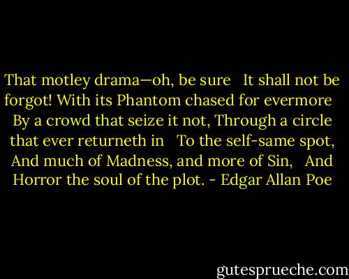 That motley drama—oh, be sure <br /> It shall not be forgot!<br />With its Phantom chased for evermore <br /> By a crowd that seize it not,<br />Through a circle that ever returneth in <br /> To the self-same spot,<br />And much of Madness, and more of Sin, <br /> And Horror the soul of the plot. - Edgar Allan Poe