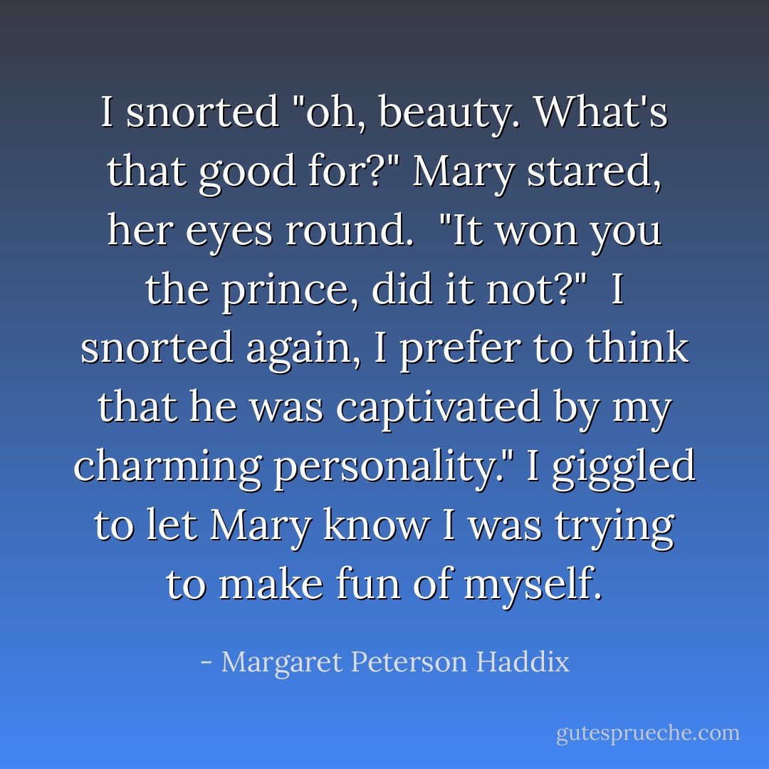 I snorted "oh, beauty. What's that good for?"<br />Mary stared, her eyes round.<br /><br />"It won you the prince, did it not?"<br /><br />I snorted again, I prefer to think that he was captivated by my charming personality." I giggled to let Mary know I was trying to make fun of myself. - Margaret Peterson Haddix