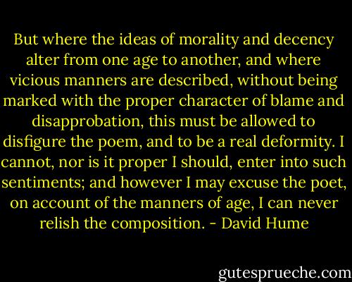 But where the ideas of morality and decency alter from one age to another, and where vicious manners are described, without being marked with the proper character of blame and disapprobation, this must be allowed to disfigure the poem, and to be a real deformity. I cannot, nor is it proper I should, enter into such sentiments; and however I may excuse the poet, on account of the manners of age, I can never relish the composition. - David Hume