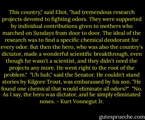 This country," said Eliot, "had tremendous research projects devoted to fighting odors. They were supported by individual contributions given to mothers who marched on Sundays from door to door. The ideal of the research was to find a specific chemical deodorant for every odor. But then the hero, who was also the country's dictator, made a wonderful scientific breakthrough, even though he wasn't a scientist, and they didn't need the projects any more. He went right to the root of the problem."<br /><br />"Uh huh," said the Senator. He couldn't stand stories by Kilgore Trout, was embarassed by his son. "He found one chemical that would eliminate all odors?"<br /><br />"No. As I say, the hero was dictator, and he simply eliminated noses. - Kurt Vonnegut Jr.