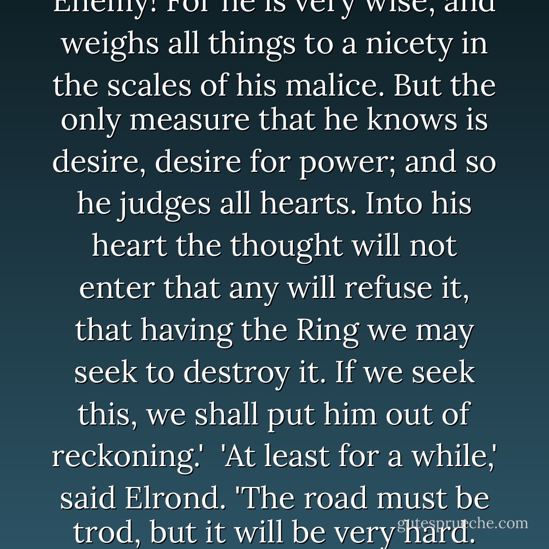 Despair, or folly?' said Gandalf. 'It is not despair, for despair is only for those who see the end beyond all doubt. We do not. It is wisdom to recognize necessity, when all other courses have been weighed, though as folly it may appear to those who cling to false hope. Well, let folly be our cloak, a veil before the eyes of the Enemy! For he is very wise, and weighs all things to a nicety in the scales of his malice. But the only measure that he knows is desire, desire for power; and so he judges all hearts. Into his heart the thought will not enter that any will refuse it, that having the Ring we may seek to destroy it. If we seek this, we shall put him out of reckoning.' <br />'At least for a while,' said Elrond. 'The road must be trod, but it will be very hard. And neither strenght nor wisdom will carry us far upon it. This quest may be attempted by the weak with as much hope as the strong. Yet such is oft the course of deeds that move the wheels of the world: small hands do them because they must, while the eyes of the great are elsewhere. - J.R.R. Tolkien