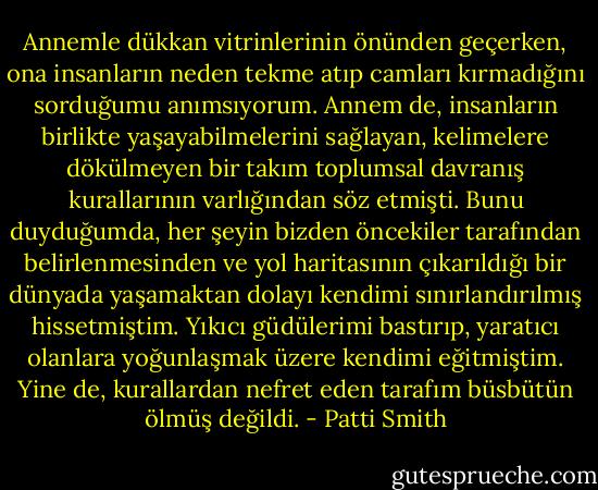 Annemle dükkan vitrinlerinin önünden geçerken, ona insanların neden tekme atıp camları kırmadığını sorduğumu anımsıyorum. Annem de, insanların birlikte yaşayabilmelerini sağlayan, kelimelere dökülmeyen bir takım toplumsal davranış kurallarının varlığından söz etmişti. Bunu duyduğumda, her şeyin bizden öncekiler tarafından belirlenmesinden ve yol haritasının çıkarıldığı bir dünyada yaşamaktan dolayı kendimi sınırlandırılmış hissetmiştim. Yıkıcı güdülerimi bastırıp, yaratıcı olanlara yoğunlaşmak üzere kendimi eğitmiştim. Yine de, kurallardan nefret eden tarafım büsbütün ölmüş değildi. - Patti Smith