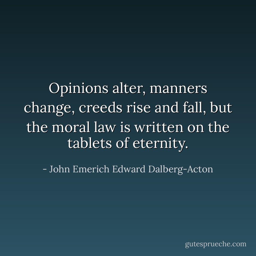 Opinions alter, manners change, creeds rise and fall, but the moral law is written on the tablets of eternity. - John Emerich Edward Dalberg-Acton
