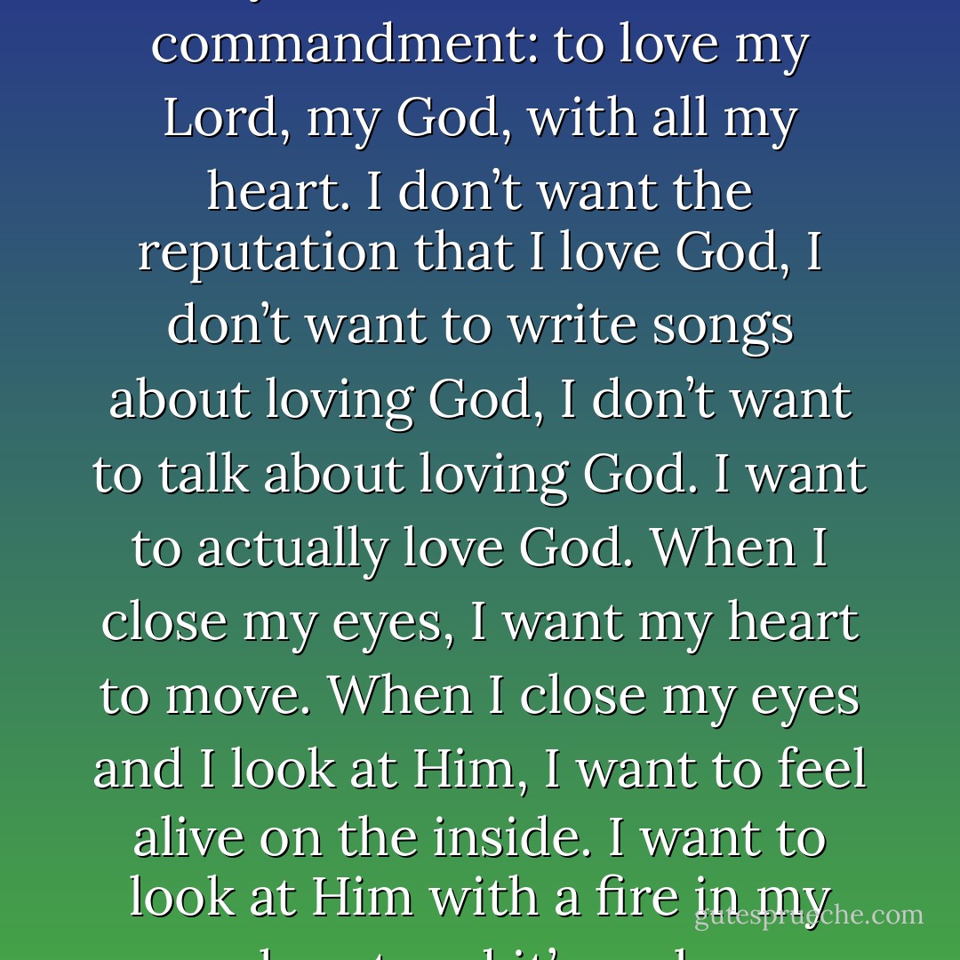 I want to be a woman who lives totally abandoned to the first commandment: to love my Lord, my God, with all my heart. I don’t want the reputation that I love God, I don’t want to write songs about loving God, I don’t want to talk about loving God. I want to actually love God. When I close my eyes, I want my heart to move. When I close my eyes and I look at Him, I want to feel alive on the inside. I want to look at Him with a fire in my heart and it’s real. - Misty Edwards
