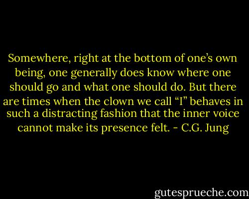 Somewhere, right at the bottom of one’s own being, one generally does know where one should go and what one should do. But there are times when the clown we call “I” behaves in such a distracting fashion that the inner voice cannot make its presence felt. - C.G. Jung