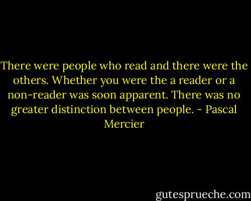 There were people who read and there were the others. Whether you were the a reader or a non-reader was soon apparent. There was no greater distinction between people. - Pascal Mercier