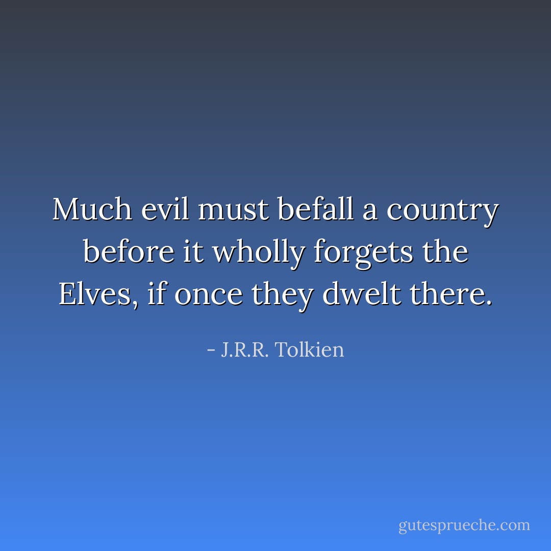 Much evil must befall a country before it wholly forgets the Elves, if once they dwelt there. - J.R.R. Tolkien