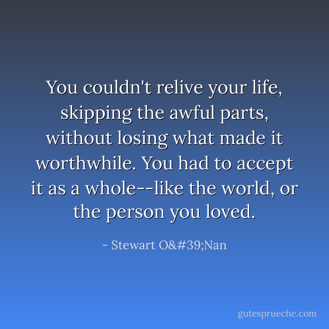 You couldn't relive your life, skipping the awful parts, without losing what made it worthwhile. You had to accept it as a whole--like the world, or the person you loved. - Stewart O'Nan