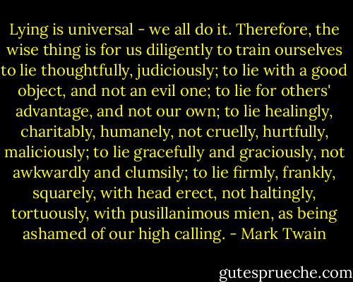 Lying is universal - we all do it. Therefore, the wise thing is for us diligently to train ourselves to lie thoughtfully, judiciously; to lie with a good object, and not an evil one; to lie for others' advantage,<br />and not our own; to lie healingly, charitably, humanely, not cruelly, hurtfully, maliciously; to lie gracefully and graciously, not awkwardly and clumsily; to lie firmly, frankly, squarely, with head erect, not haltingly, tortuously, with pusillanimous mien, as being ashamed of our high calling. - Mark Twain