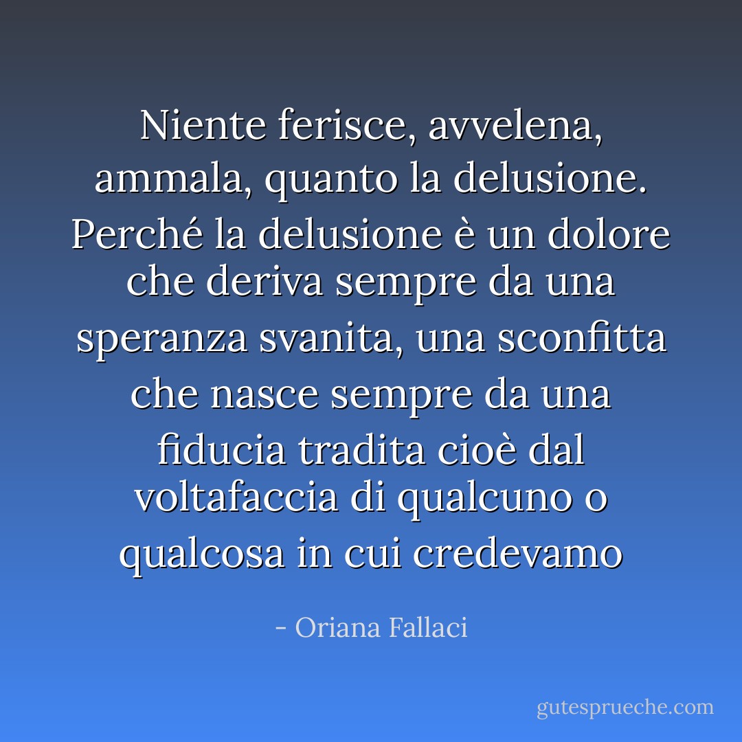 Niente ferisce, avvelena, ammala, quanto la delusione. Perché la delusione è un dolore che deriva sempre da una speranza svanita, una sconfitta che nasce sempre da una fiducia tradita cioè dal voltafaccia di qualcuno o qualcosa in cui credevamo - Oriana Fallaci