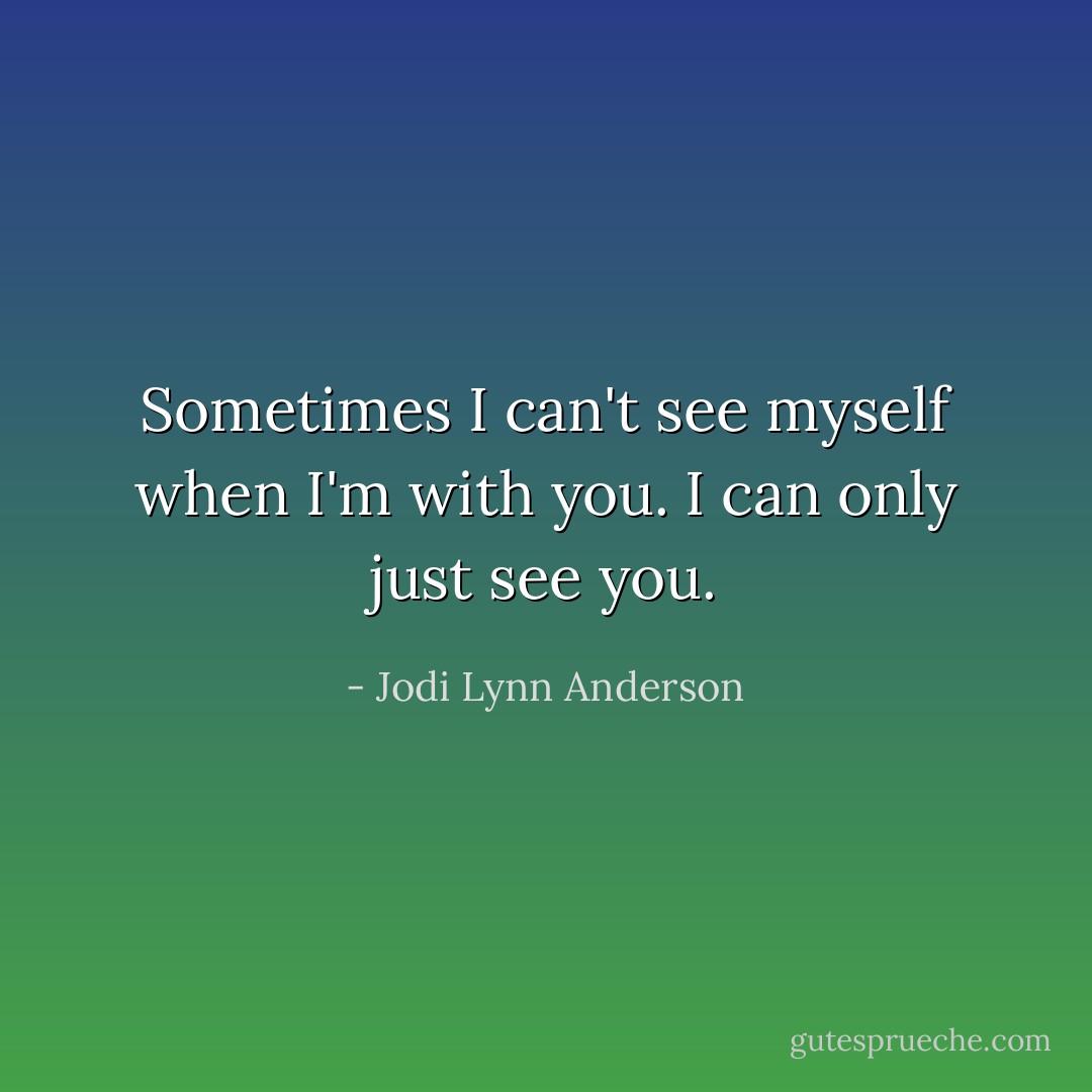 Sometimes I can't see myself when I'm with you. I can only just see you. - Jodi Lynn Anderson