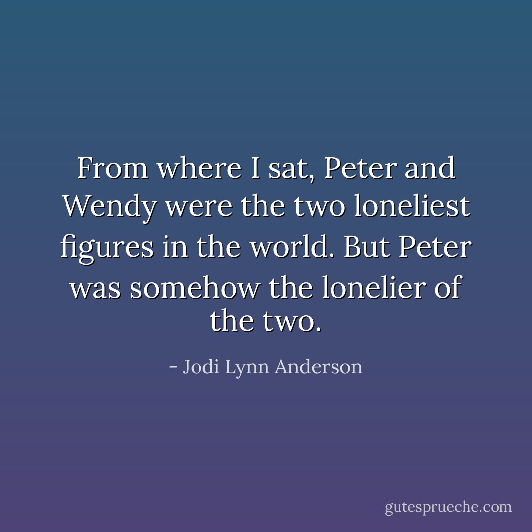 From where I sat, Peter and Wendy were the two loneliest figures in the world. But Peter was somehow the lonelier of the two. - Jodi Lynn Anderson