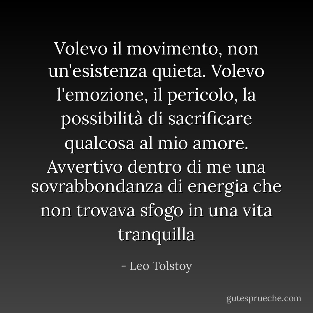 Volevo il movimento, non un'esistenza quieta. Volevo l'emozione, il pericolo, la possibilità di sacrificare qualcosa al mio amore. Avvertivo dentro di me una sovrabbondanza di energia che non trovava sfogo in una vita tranquilla - Leo Tolstoy