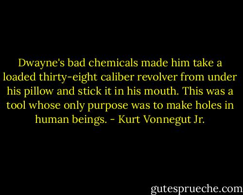 Dwayne's bad chemicals made him take a loaded thirty-eight caliber revolver from under his pillow and stick it in his mouth. This was a tool whose only purpose was to make holes in human beings. - Kurt Vonnegut Jr.
