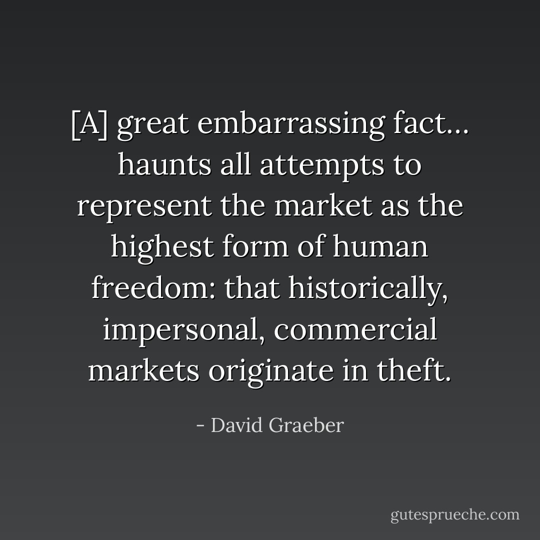 [A] great embarrassing fact… haunts all attempts to represent the market as the highest form of human freedom: that historically, impersonal, commercial markets originate in theft. - David Graeber