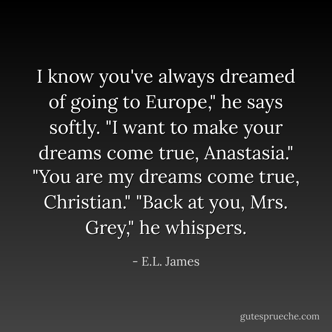 I know you've always dreamed of going to Europe," he says softly. "I want to make your dreams come true, Anastasia."<br />"You are my dreams come true, Christian."<br />"Back at you, Mrs. Grey," he whispers. - E.L. James
