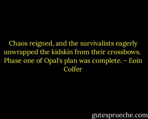 Chaos reigned, and the survivalists eagerly unwrapped the kidskin from their crossbows.<br /><br />Phase one of Opal's plan was complete. - Eoin Colfer