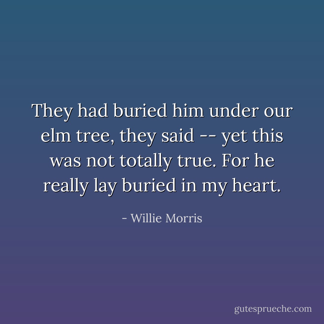 They had buried him under our elm tree, they said -- yet this was not totally true. For he really lay buried in my heart. - Willie Morris