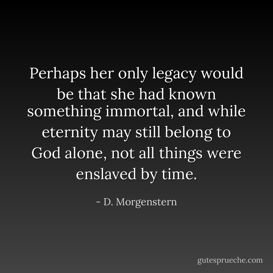 Perhaps her only legacy would be that she had known something immortal, and while eternity may still belong to God alone, not all things were enslaved by time. - D. Morgenstern