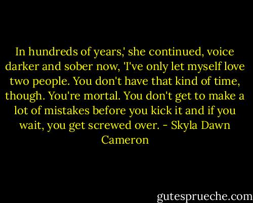 In hundreds of years,' she continued, voice darker and sober now, 'I've only let myself love two people. You don't have that kind of time, though. You're mortal. You don't get to make a lot of mistakes before you kick it and if you wait, you get screwed over. - Skyla Dawn Cameron