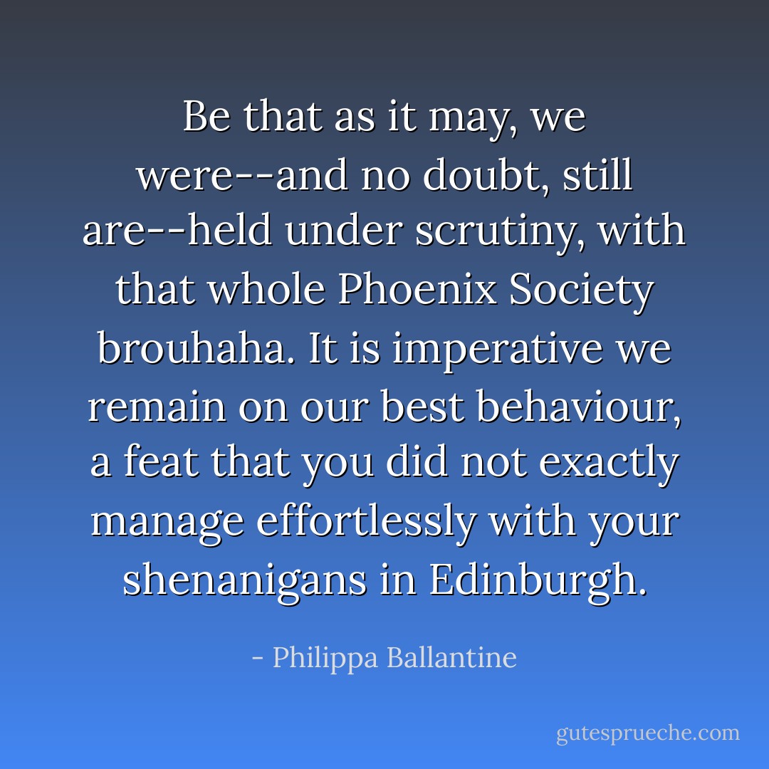 Be that as it may, we were--and no doubt, still are--held under scrutiny, with that whole Phoenix Society brouhaha. It is imperative we remain on our best behaviour, a feat that you did not exactly manage effortlessly with your shenanigans in Edinburgh. - Philippa Ballantine