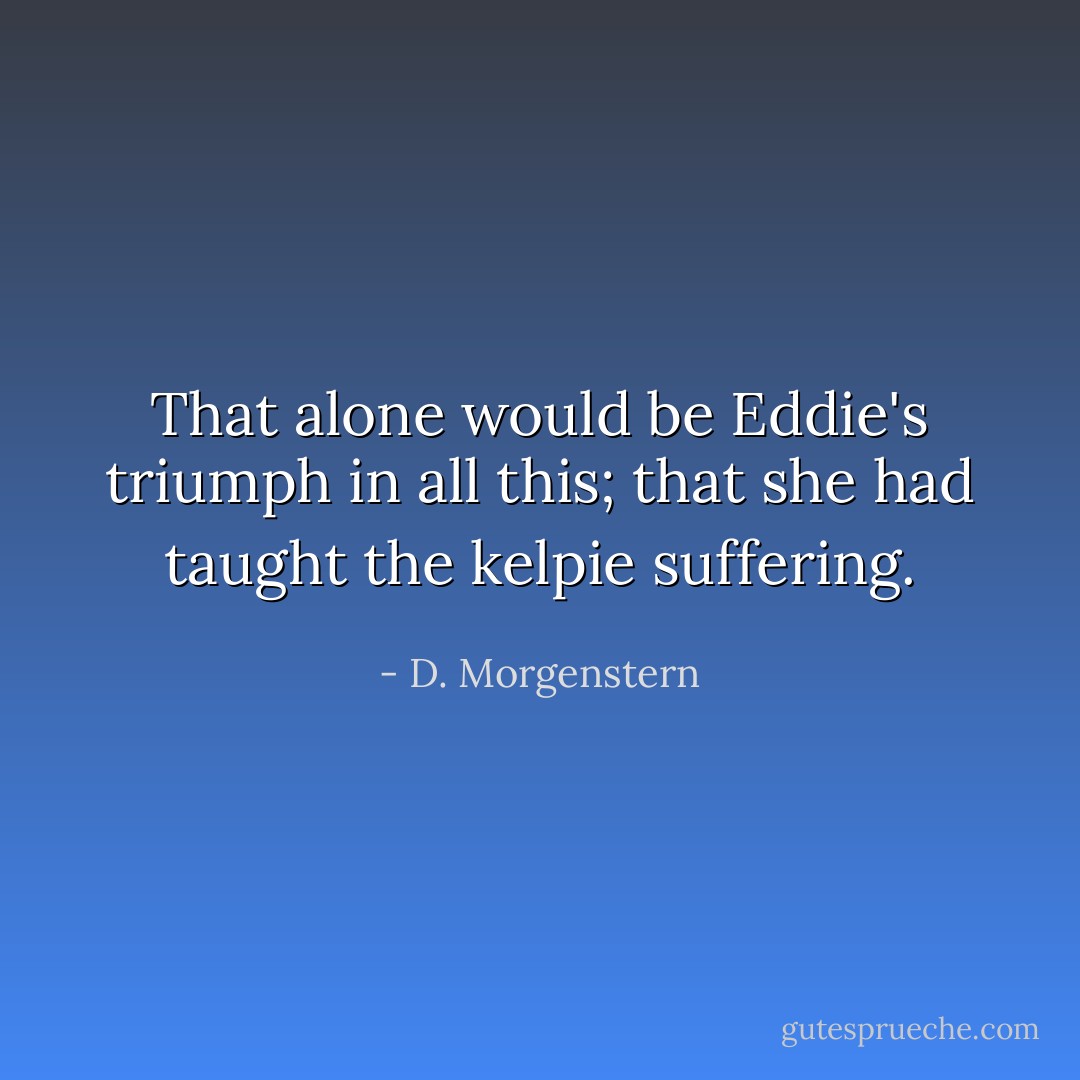 That alone would be Eddie's triumph in all this; that she had taught the kelpie suffering. - D. Morgenstern