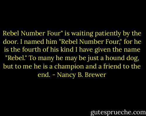 Rebel Number Four" is waiting patiently by the door. I named him "Rebel Number Four," for he is the fourth of his kind I have given the name "Rebel." To many he may be just a hound dog, but to me he is a champion and a friend to the end. - Nancy B. Brewer
