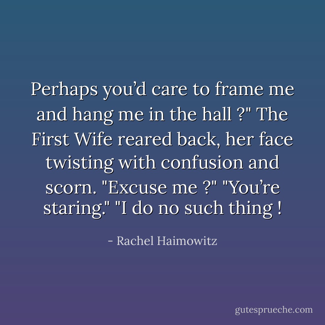 Perhaps you’d care to frame me and hang me in the hall ?"<br />The First Wife reared back, her face twisting with confusion and scorn.<br />"Excuse me ?"<br />"You’re staring."<br />"I do no such thing ! - Rachel Haimowitz